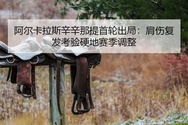 阿尔卡拉斯辛辛那提首轮出局：肩伤复发考验硬地赛季调整